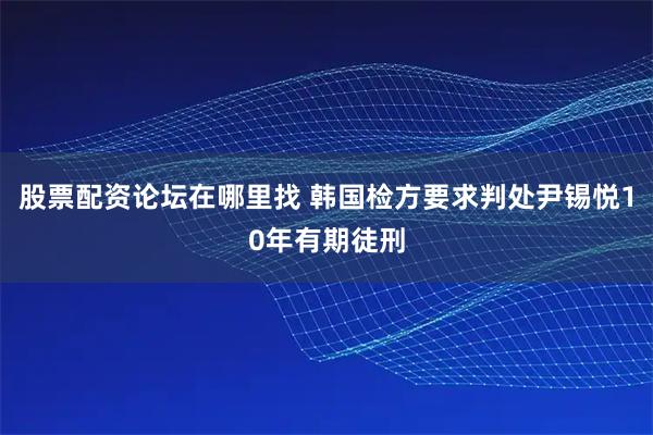 股票配资论坛在哪里找 韩国检方要求判处尹锡悦10年有期徒刑
