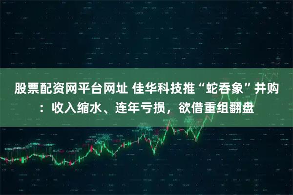 股票配资网平台网址 佳华科技推“蛇吞象”并购：收入缩水、连年亏损，欲借重组翻盘