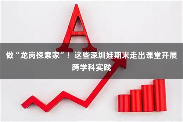做“龙岗探索家”！这些深圳娃期末走出课堂开展跨学科实践