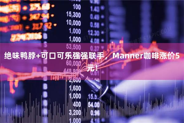 绝味鸭脖+可口可乐强强联手,Manner咖啡涨价5元!