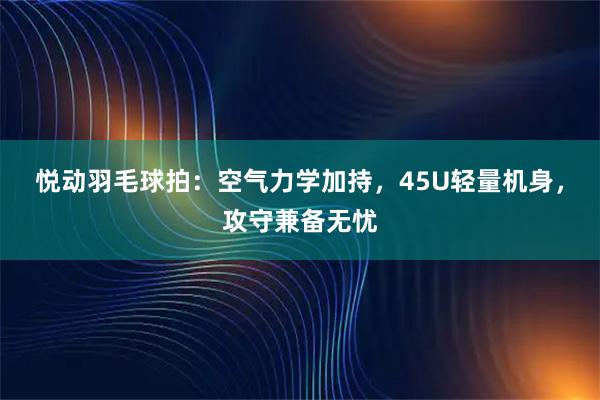 悦动羽毛球拍：空气力学加持，45U轻量机身，攻守兼备无忧