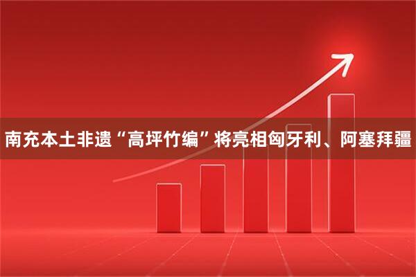 南充本土非遗“高坪竹编”将亮相匈牙利、阿塞拜疆