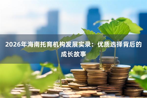2026年海南托育机构发展实录：优质选择背后的成长故事