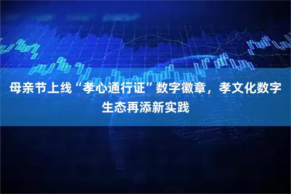 母亲节上线“孝心通行证”数字徽章，孝文化数字生态再添新实践