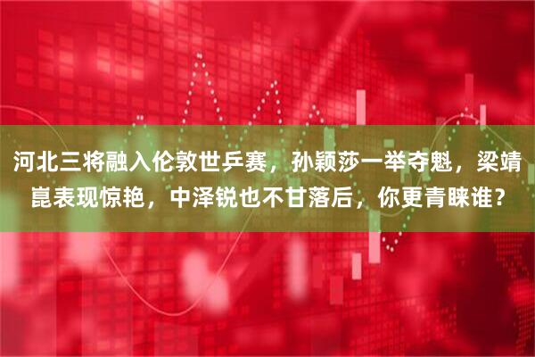 河北三将融入伦敦世乒赛，孙颖莎一举夺魁，梁靖崑表现惊艳，中泽锐也不甘落后，你更青睐谁？