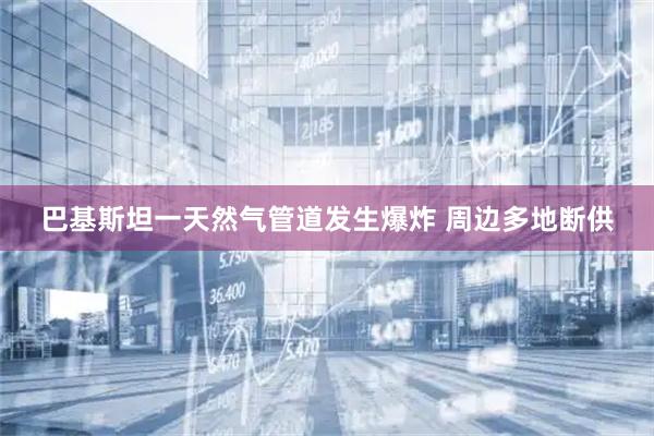 巴基斯坦一天然气管道发生爆炸 周边多地断供