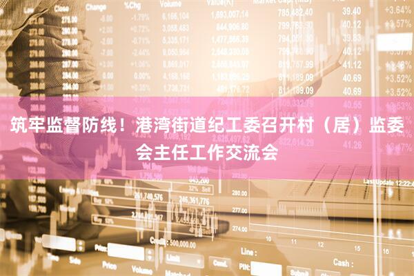 筑牢监督防线！港湾街道纪工委召开村（居）监委会主任工作交流会