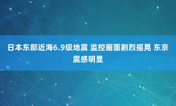 日本东部近海6.9级地震 监控画面剧烈摇晃 东京震感明显