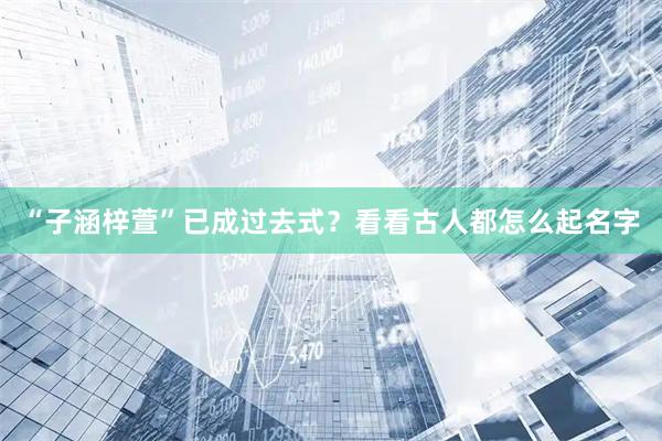 “子涵梓萱”已成过去式?看看古人都怎么起名字