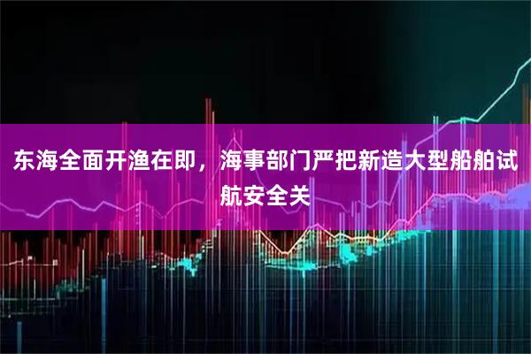 东海全面开渔在即,海事部门严把新造大型船舶试航安全关