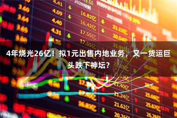 4年烧光26亿!拟1元出售内地业务,又一货运巨头跌下神坛?